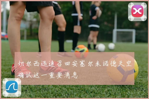 切尔西迅速召回安塞尔米诺德天空确认这一重要消息
