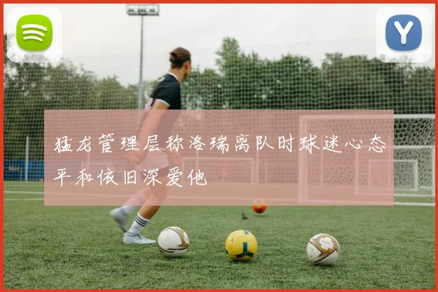 猛龙管理层称洛瑞离队时球迷心态平和依旧深爱他