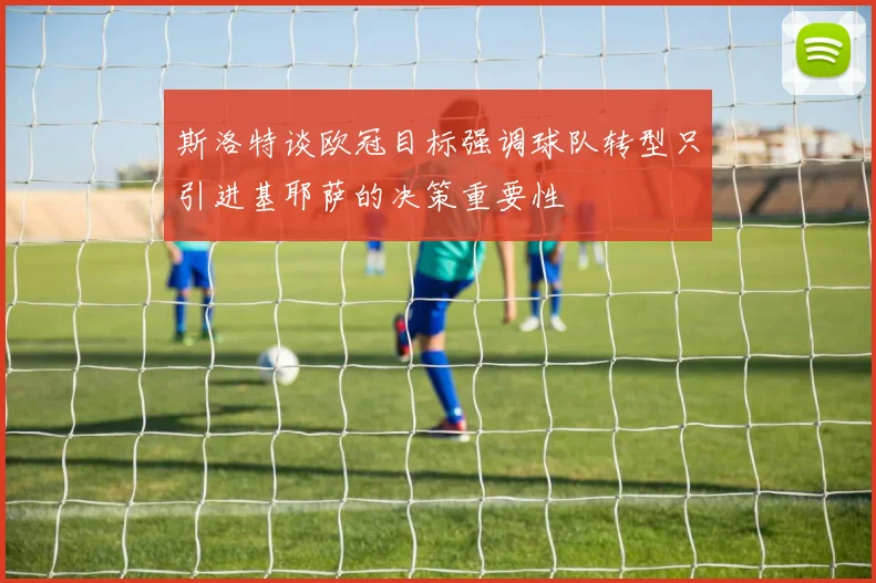斯洛特谈欧冠目标强调球队转型只引进基耶萨的决策重要性