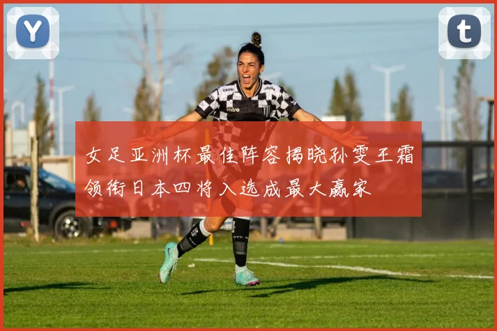 女足亚洲杯最佳阵容揭晓孙雯王霜领衔日本四将入选成最大赢家