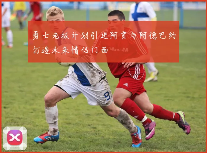 勇士老板计划引进阿贾与阿德巴约打造未来情侣门面