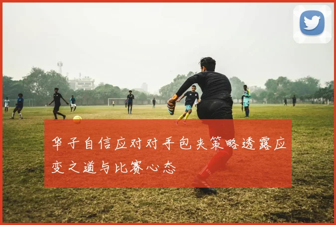 华子自信应对对手包夹策略透露应变之道与比赛心态