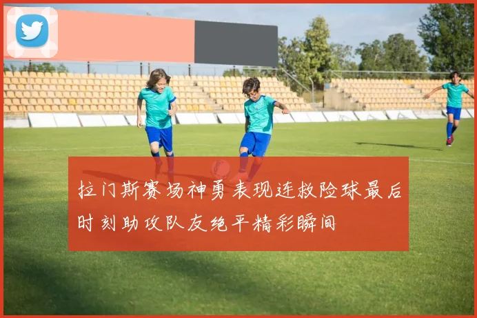 拉门斯赛场神勇表现连救险球最后时刻助攻队友绝平精彩瞬间