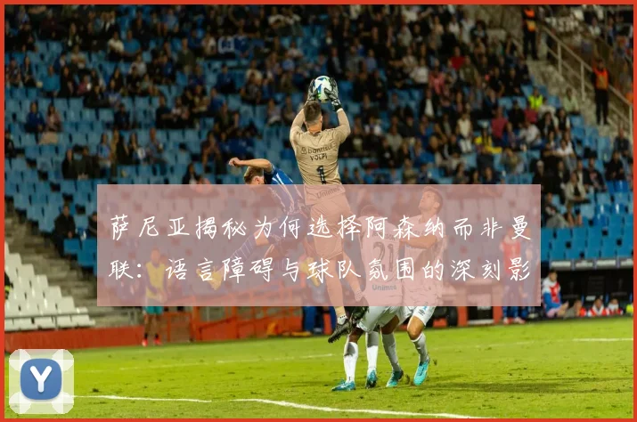 萨尼亚揭秘为何选择阿森纳而非曼联：语言障碍与球队氛围的深刻影响