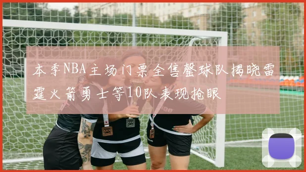 本季NBA主场门票全售罄球队揭晓雷霆火箭勇士等10队表现抢眼