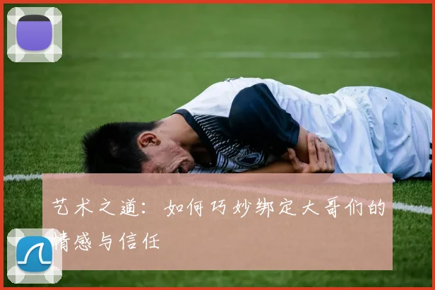 艺术之道：如何巧妙绑定大哥们的情感与信任