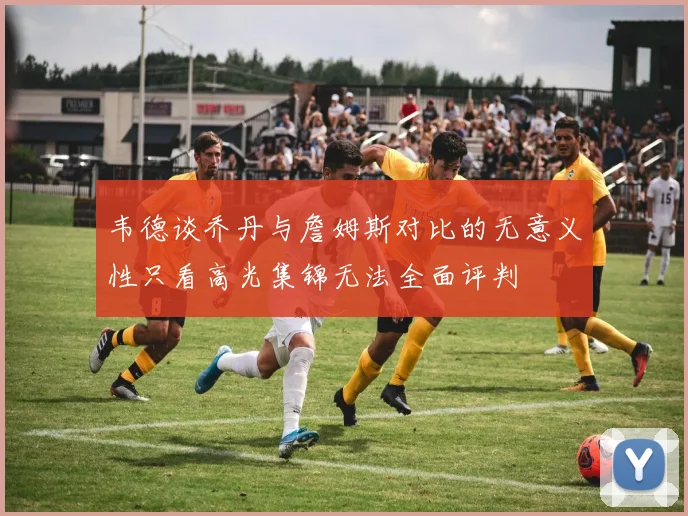 韦德谈乔丹与詹姆斯对比的无意义性只看高光集锦无法全面评判
