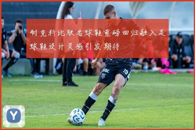 耐克科比联名球鞋重磅回归融入足球鞋设计灵感引发期待