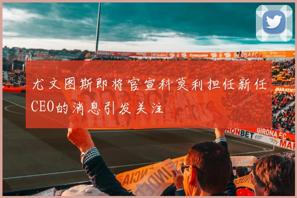 尤文图斯即将官宣科莫利担任新任CEO的消息引发关注