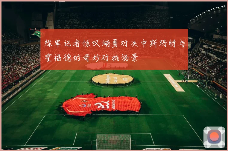 绿军记者惊叹湖勇对决中斯玛特与霍福德的奇妙对抗场景