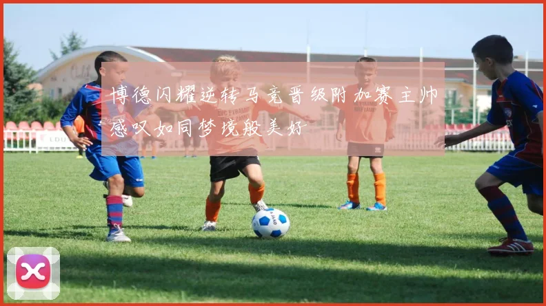 博德闪耀逆转马竞晋级附加赛主帅感叹如同梦境般美好