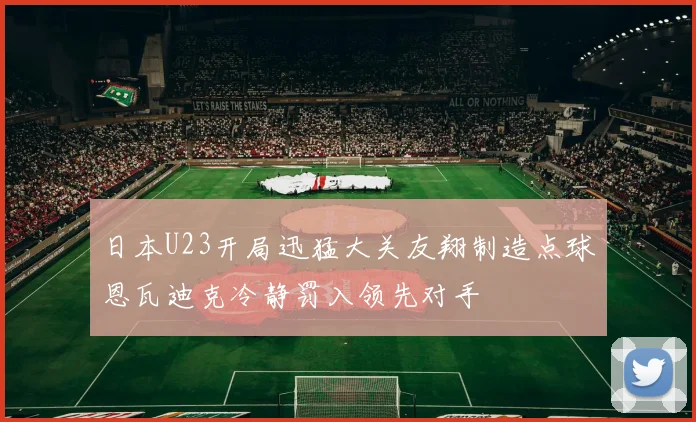 日本U23开局迅猛大关友翔制造点球恩瓦迪克冷静罚入领先对手