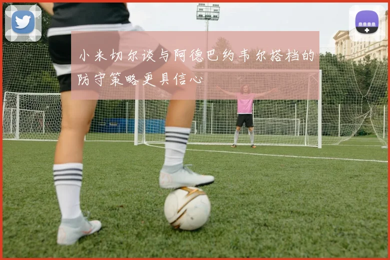 小米切尔谈与阿德巴约韦尔搭档的防守策略更具信心