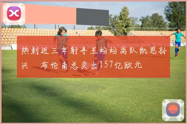 热刺近三年射手王纷纷离队凯恩孙兴慜布伦南总卖出157亿欧元