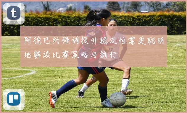 阿德巴约强调提升稳定性需更聪明地解读比赛策略与执行