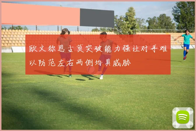 欧文称恩古莫突破能力强让对手难以防范左右两侧均具威胁