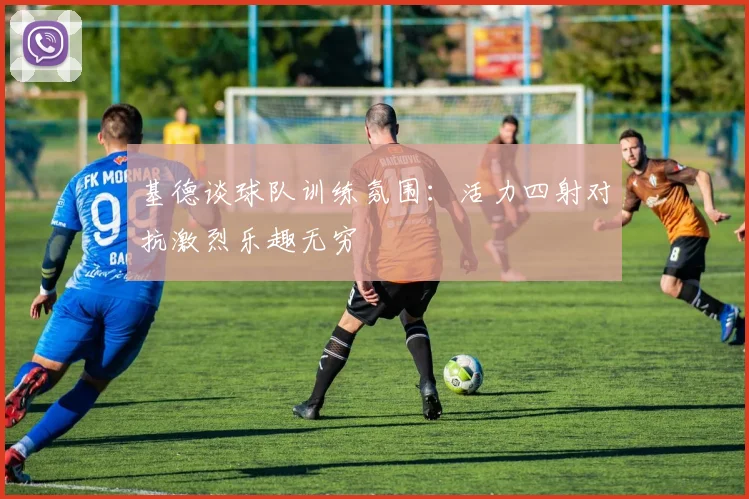 基德谈球队训练氛围：活力四射对抗激烈乐趣无穷