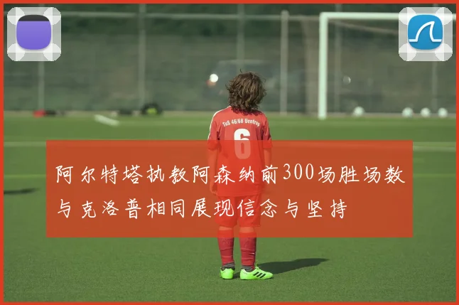 阿尔特塔执教阿森纳前300场胜场数与克洛普相同展现信念与坚持