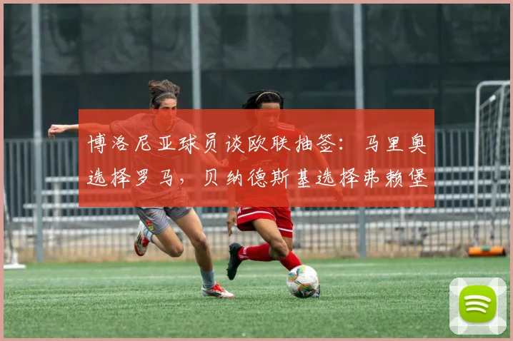 博洛尼亚球员谈欧联抽签：马里奥选择罗马，贝纳德斯基选择弗赖堡