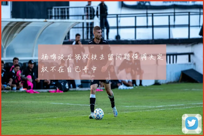 杨鸣谈后场双核去留问题强调决定权不在自己手中