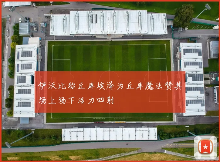 伊沃比称丘库埃泽为丘库魔法赞其场上场下活力四射