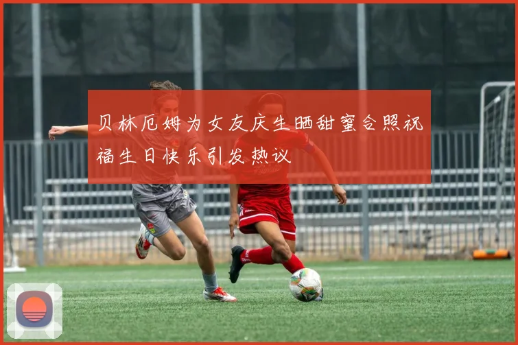 贝林厄姆为女友庆生晒甜蜜合照祝福生日快乐引发热议