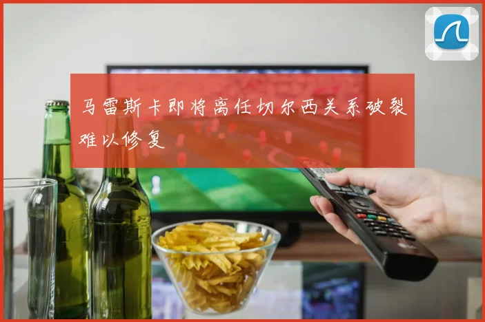 马雷斯卡即将离任切尔西关系破裂难以修复