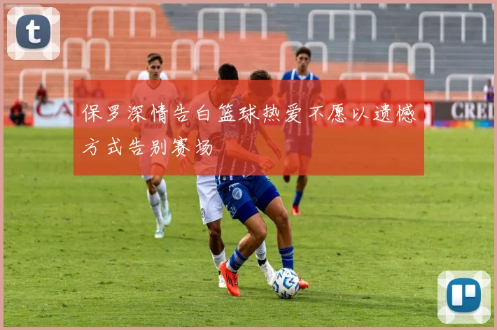 保罗深情告白篮球热爱不愿以遗憾方式告别赛场