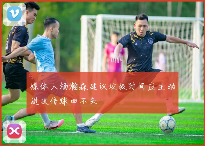媒体人杨瀚森建议垃圾时间应主动进攻传球回不来