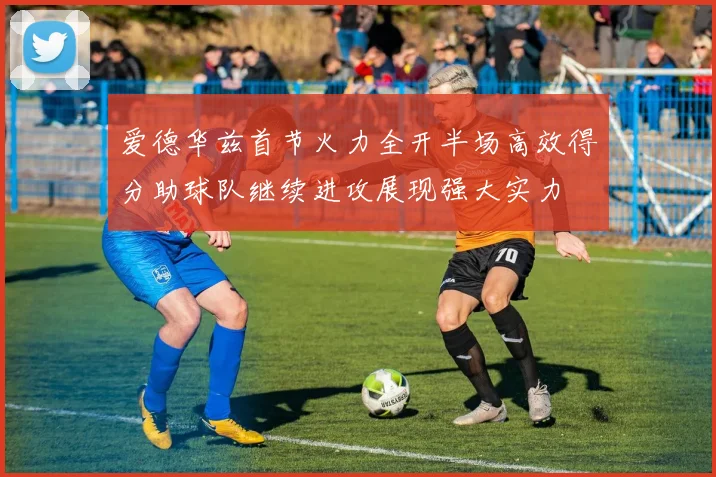 爱德华兹首节火力全开半场高效得分助球队继续进攻展现强大实力