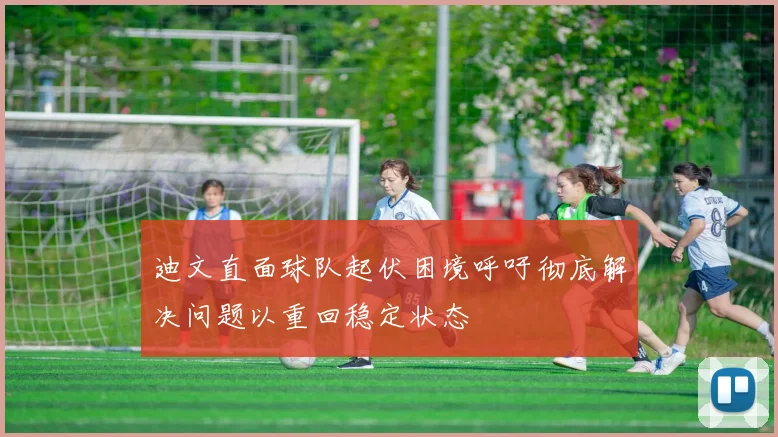 迪文直面球队起伏困境呼吁彻底解决问题以重回稳定状态