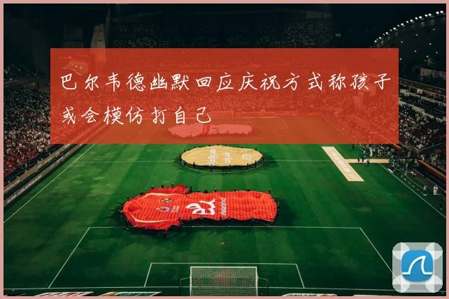 巴尔韦德幽默回应庆祝方式称孩子或会模仿打自己