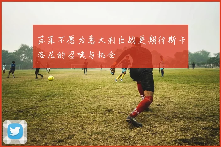苏莱不愿为意大利出战更期待斯卡洛尼的召唤与机会