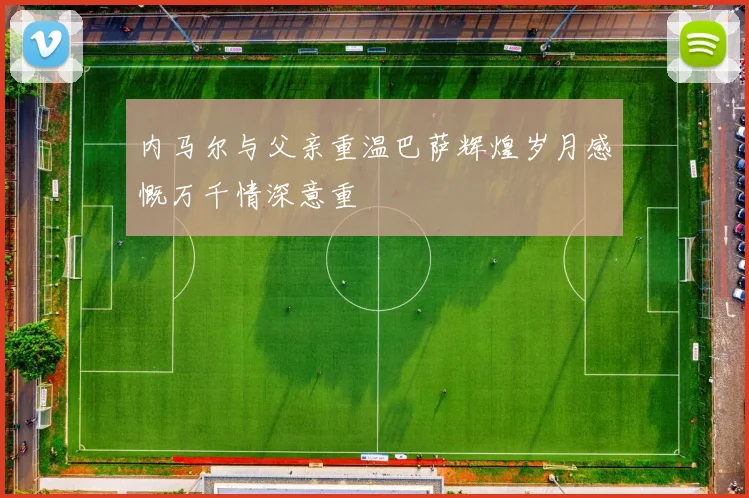 内马尔与父亲重温巴萨辉煌岁月感慨万千情深意重