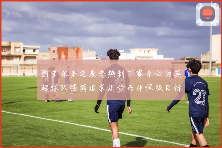 图多尔坚定表态热刺下赛季必为英超球队强调追求进步而非保级目标